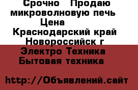 Срочно!!!Продаю микроволновую печь › Цена ­ 800 - Краснодарский край, Новороссийск г. Электро-Техника » Бытовая техника   